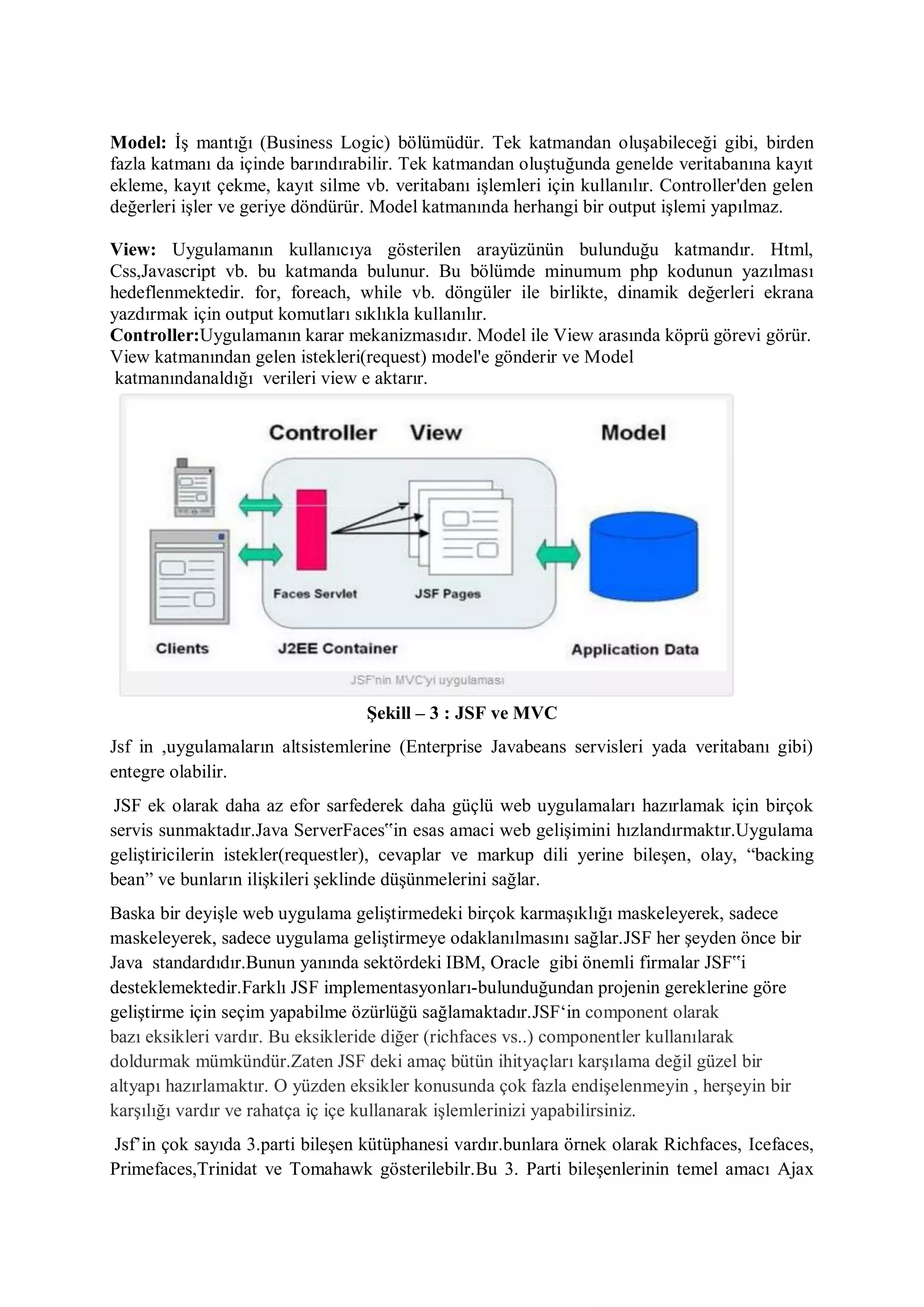Model: İş mantığı (Business Logic) bölümüdür. Tek katmandan oluşabileceği gibi, birden
fazla katmanı da içinde barındırabilir. Tek katmandan oluştuğunda genelde veritabanına kayıt
ekleme, kayıt çekme, kayıt silme vb. veritabanı işlemleri için kullanılır. Controller'den gelen
değerleri işler ve geriye döndürür. Model katmanında herhangi bir output işlemi yapılmaz.

View: Uygulamanın kullanıcıya gösterilen arayüzünün bulunduğu katmandır. Html,
Css,Javascript vb. bu katmanda bulunur. Bu bölümde minumum php kodunun yazılması
hedeflenmektedir. for, foreach, while vb. döngüler ile birlikte, dinamik değerleri ekrana
yazdırmak için output komutları sıklıkla kullanılır.
Controller:Uygulamanın karar mekanizmasıdır. Model ile View arasında köprü görevi görür.
View katmanından gelen istekleri(request) model'e gönderir ve Model
 katmanındanaldığı verileri view e aktarır.




                                  Şekill – 3 : JSF ve MVC
Jsf in ,uygulamaların altsistemlerine (Enterprise Javabeans servisleri yada veritabanı gibi)
entegre olabilir.
 JSF ek olarak daha az efor sarfederek daha güçlü web uygulamaları hazırlamak için birçok
servis sunmaktadır.Java ServerFaces‟in esas amaci web gelişimini hızlandırmaktır.Uygulama
geliştiricilerin istekler(requestler), cevaplar ve markup dili yerine bileşen, olay, “backing
bean” ve bunların ilişkileri şeklinde düşünmelerini sağlar.
Baska bir deyişle web uygulama geliştirmedeki birçok karmaşıklığı maskeleyerek, sadece
maskeleyerek, sadece uygulama geliştirmeye odaklanılmasını sağlar.JSF her şeyden önce bir
Java standardıdır.Bunun yanında sektördeki IBM, Oracle gibi önemli firmalar JSF‟i
desteklemektedir.Farklı JSF implementasyonları-bulunduğundan projenin gereklerine göre
geliştirme için seçim yapabilme özürlüğü sağlamaktadır.JSF„in component olarak
bazı eksikleri vardır. Bu eksikleride diğer (richfaces vs..) componentler kullanılarak
doldurmak mümkündür.Zaten JSF deki amaç bütün ihityaçları karşılama değil güzel bir
altyapı hazırlamaktır. O yüzden eksikler konusunda çok fazla endişelenmeyin , herşeyin bir
karşılığı vardır ve rahatça iç içe kullanarak işlemlerinizi yapabilirsiniz.
Jsf‟in çok sayıda 3.parti bileşen kütüphanesi vardır.bunlara örnek olarak Richfaces, Icefaces,
Primefaces,Trinidat ve Tomahawk gösterilebilr.Bu 3. Parti bileşenlerinin temel amacı Ajax
 
