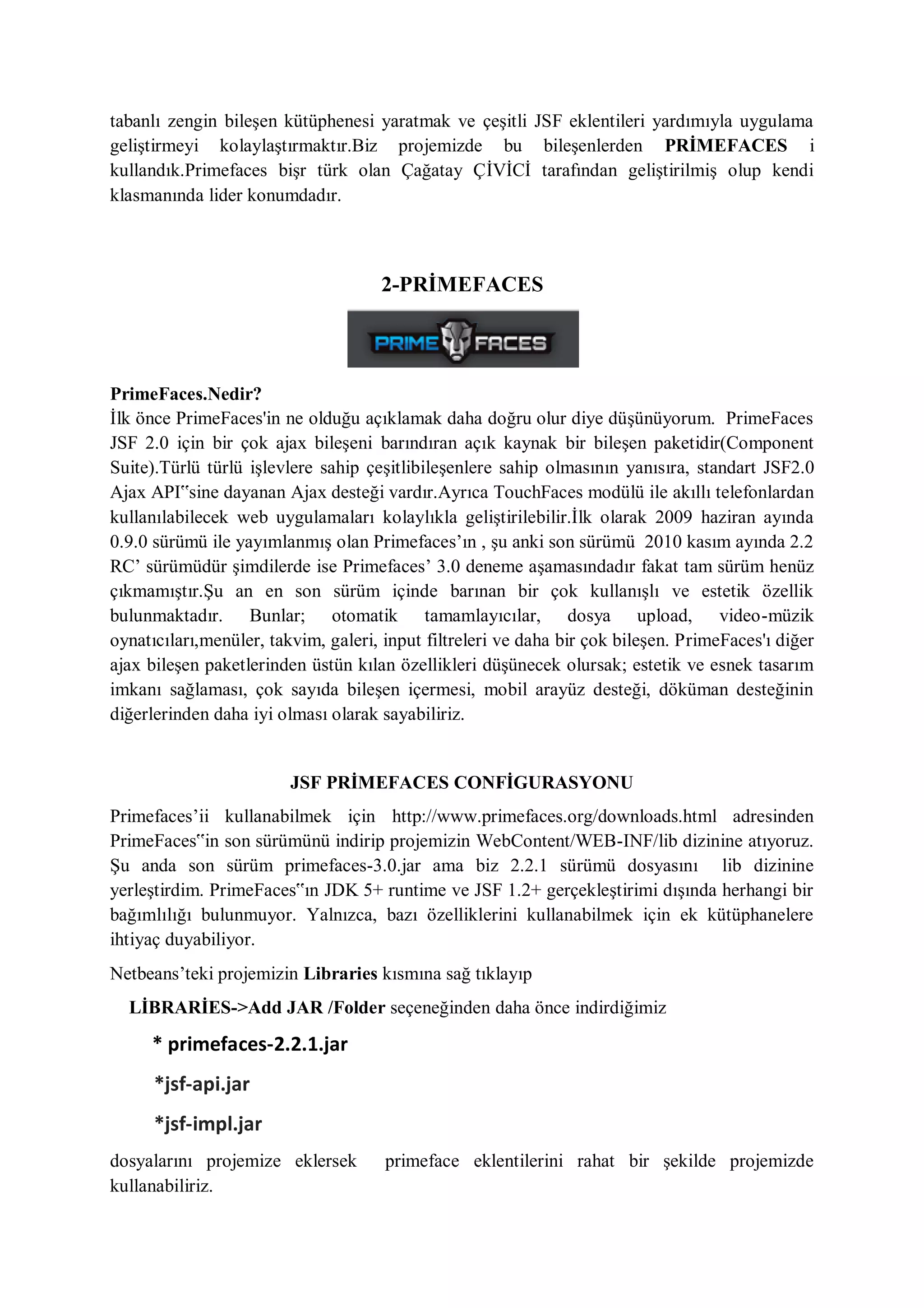 tabanlı zengin bileşen kütüphenesi yaratmak ve çeşitli JSF eklentileri yardımıyla uygulama
geliştirmeyi kolaylaştırmaktır.Biz projemizde bu bileşenlerden PRİMEFACES i
kullandık.Primefaces bişr türk olan Çağatay ÇİVİCİ tarafından geliştirilmiş olup kendi
klasmanında lider konumdadır.



                                     2-PRİMEFACES




PrimeFaces.Nedir?
İlk önce PrimeFaces'in ne olduğu açıklamak daha doğru olur diye düşünüyorum. PrimeFaces
JSF 2.0 için bir çok ajax bileşeni barındıran açık kaynak bir bileşen paketidir(Component
Suite).Türlü türlü işlevlere sahip çeşitlibileşenlere sahip olmasının yanısıra, standart JSF2.0
Ajax API‟sine dayanan Ajax desteği vardır.Ayrıca TouchFaces modülü ile akıllı telefonlardan
kullanılabilecek web uygulamaları kolaylıkla geliştirilebilir.İlk olarak 2009 haziran ayında
0.9.0 sürümü ile yayımlanmış olan Primefaces‟ın , şu anki son sürümü 2010 kasım ayında 2.2
RC‟ sürümüdür şimdilerde ise Primefaces‟ 3.0 deneme aşamasındadır fakat tam sürüm henüz
çıkmamıştır.Şu an en son sürüm içinde barınan bir çok kullanışlı ve estetik özellik
bulunmaktadır. Bunlar; otomatik tamamlayıcılar, dosya upload, video-müzik
oynatıcıları,menüler, takvim, galeri, input filtreleri ve daha bir çok bileşen. PrimeFaces'ı diğer
ajax bileşen paketlerinden üstün kılan özellikleri düşünecek olursak; estetik ve esnek tasarım
imkanı sağlaması, çok sayıda bileşen içermesi, mobil arayüz desteği, döküman desteğinin
diğerlerinden daha iyi olması olarak sayabiliriz.


                         JSF PRİMEFACES CONFİGURASYONU
Primefaces‟ii kullanabilmek için http://www.primefaces.org/downloads.html adresinden
PrimeFaces‟in son sürümünü indirip projemizin WebContent/WEB-INF/lib dizinine atıyoruz.
Şu anda son sürüm primefaces-3.0.jar ama biz 2.2.1 sürümü dosyasını lib dizinine
yerleştirdim. PrimeFaces‟ın JDK 5+ runtime ve JSF 1.2+ gerçekleştirimi dışında herhangi bir
bağımlılığı bulunmuyor. Yalnızca, bazı özelliklerini kullanabilmek için ek kütüphanelere
ihtiyaç duyabiliyor.
Netbeans‟teki projemizin Libraries kısmına sağ tıklayıp
  LİBRARİES->Add JAR /Folder seçeneğinden daha önce indirdiğimiz

     * primefaces-2.2.1.jar
      *jsf-api.jar
      *jsf-impl.jar
dosyalarını projemize eklersek        primeface eklentilerini rahat bir şekilde projemizde
kullanabiliriz.
 