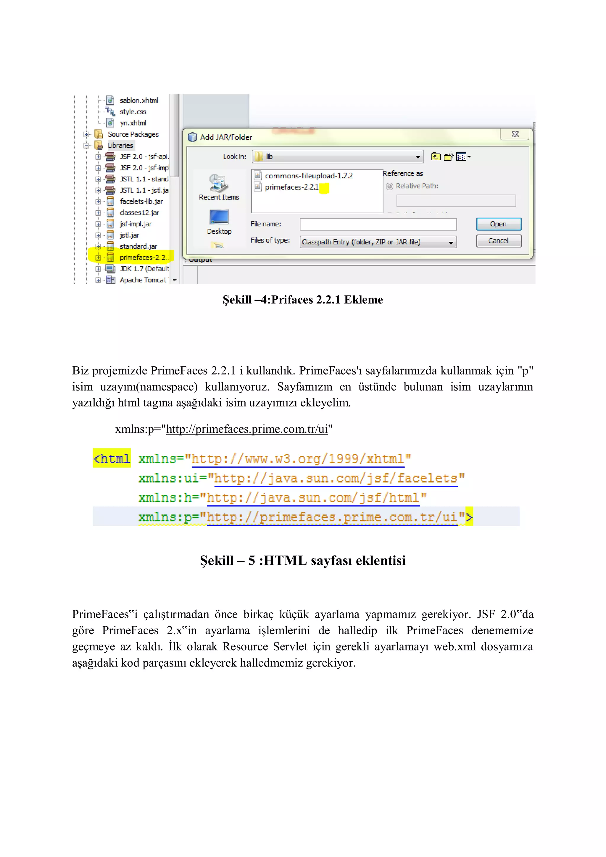 Şekill –4:Prifaces 2.2.1 Ekleme




Biz projemizde PrimeFaces 2.2.1 i kullandık. PrimeFaces'ı sayfalarımızda kullanmak için "p"
isim uzayını(namespace) kullanıyoruz. Sayfamızın en üstünde bulunan isim uzaylarının
yazıldığı html tagına aşağıdaki isim uzayımızı ekleyelim.

        xmlns:p="http://primefaces.prime.com.tr/ui"




                         Şekill – 5 :HTML sayfası eklentisi


PrimeFaces‟i çalıştırmadan önce birkaç küçük ayarlama yapmamız gerekiyor. JSF 2.0‟da
göre PrimeFaces 2.x‟in ayarlama işlemlerini de halledip ilk PrimeFaces denememize
geçmeye az kaldı. İlk olarak Resource Servlet için gerekli ayarlamayı web.xml dosyamıza
aşağıdaki kod parçasını ekleyerek halledmemiz gerekiyor .
 
