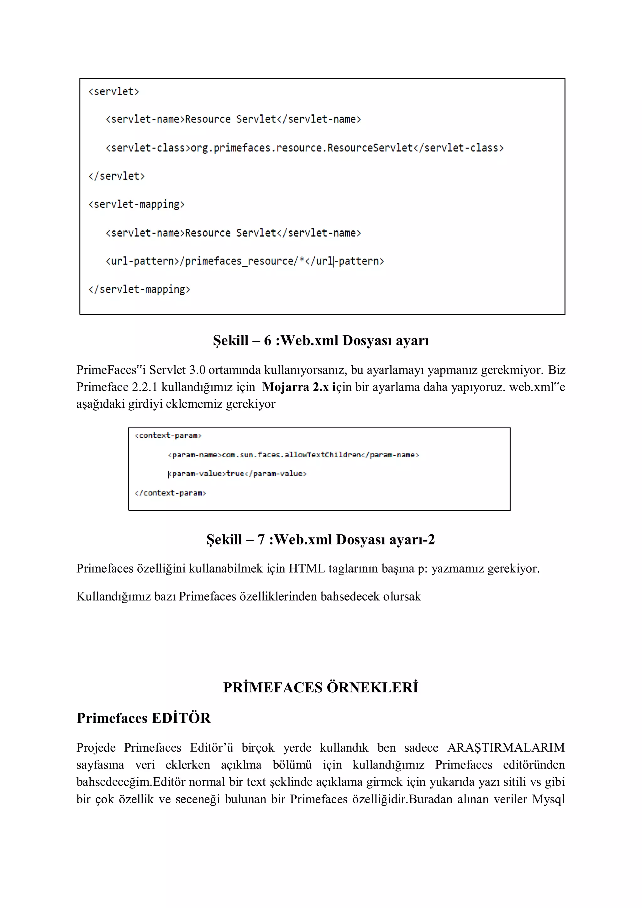 Şekill – 6 :Web.xml Dosyası ayarı
PrimeFaces‟i Servlet 3.0 ortamında kullanıyorsanız, bu ayarlamayı yapmanız gerekmiyor. Biz
Primeface 2.2.1 kullandığımız için Mojarra 2.x için bir ayarlama daha yapıyoruz. web.xml‟e
aşağıdaki girdiyi eklememiz gerekiyor




                        Şekill – 7 :Web.xml Dosyası ayarı-2
Primefaces özelliğini kullanabilmek için HTML taglarının başına p: yazmamız gerekiyor.

Kullandığımız bazı Primefaces özelliklerinden bahsedecek olursak




                            PRİMEFACES ÖRNEKLERİ

Primefaces EDİTÖR
Projede Primefaces Editör‟ü birçok yerde kullandık ben sadece ARAŞTIRMALARIM
sayfasına veri eklerken açıklma bölümü için kullandığımız Primefaces editöründen
bahsedeceğim.Editör normal bir text şeklinde açıklama girmek için yukarıda yazı sitili vs gibi
bir çok özellik ve seceneği bulunan bir Primefaces özelliğidir.Buradan alınan veriler Mysql
 