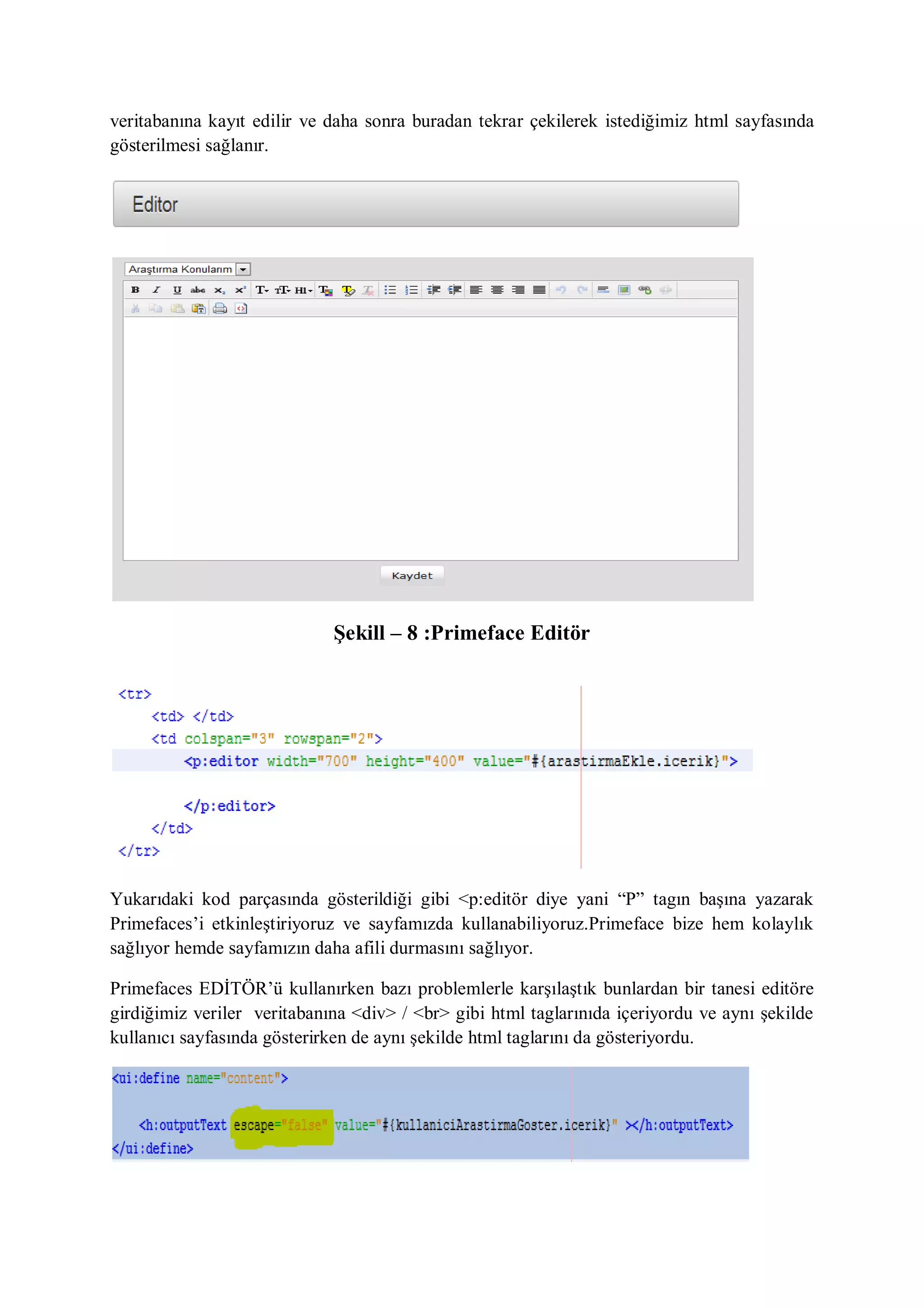 veritabanına kayıt edilir ve daha sonra buradan tekrar çekilerek istediğimiz html sayfasında
gösterilmesi sağlanır.




                             Şekill – 8 :Primeface Editör




Yukarıdaki kod parçasında gösterildiği gibi <p:editör diye yani “P” tagın başına yazarak
Primefaces‟i etkinleştiriyoruz ve sayfamızda kullanabiliyoruz.Primeface bize hem kolaylık
sağlıyor hemde sayfamızın daha afili durmasını sağlıyor.

Primefaces EDİTÖR‟ü kullanırken bazı problemlerle karşılaştık bunlardan bir tanesi editöre
girdiğimiz veriler veritabanına <div> / <br> gibi html taglarınıda içeriyordu ve aynı şekilde
kullanıcı sayfasında gösterirken de aynı şekilde html taglarını da gösteriyordu.
 
