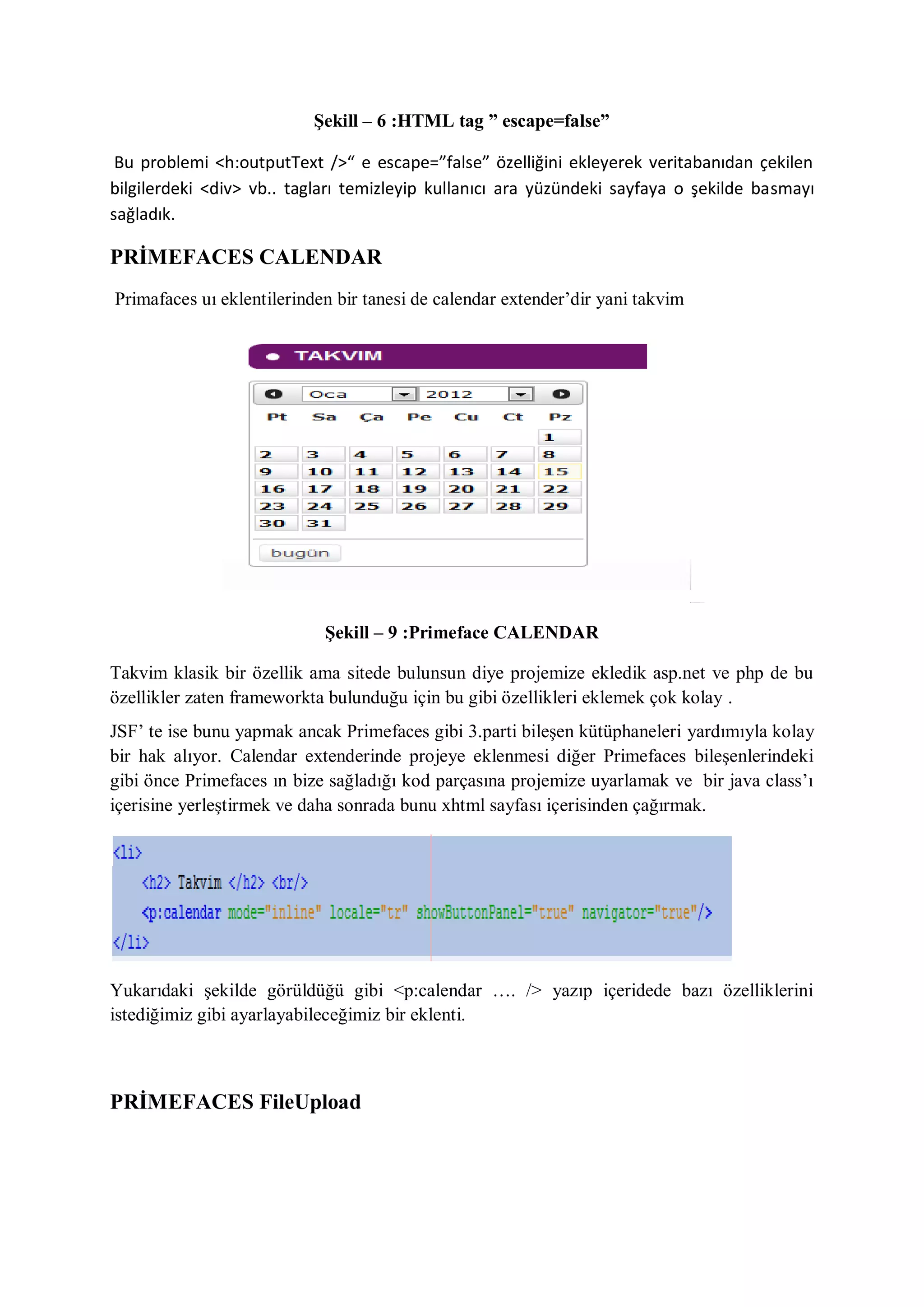 Şekill – 6 :HTML tag ” escape=false”

 Bu problemi <h:outputText />“ e escape=”false” özelliğini ekleyerek veritabanıdan çekilen
bilgilerdeki <div> vb.. tagları temizleyip kullanıcı ara yüzündeki sayfaya o şekilde basmayı
sağladık.

PRİMEFACES CALENDAR
Primafaces uı eklentilerinden bir tanesi de calendar extender‟dir yani takvim




                            Şekill – 9 :Primeface CALENDAR

Takvim klasik bir özellik ama sitede bulunsun diye projemize ekledik asp.net ve php de bu
özellikler zaten frameworkta bulunduğu için bu gibi özellikleri eklemek çok kolay .
JSF‟ te ise bunu yapmak ancak Primefaces gibi 3.parti bileşen kütüphaneleri yardımıyla kolay
bir hak alıyor. Calendar extenderinde projeye eklenmesi diğer Primefaces bileşenlerindeki
gibi önce Primefaces ın bize sağladığı kod parçasına projemize uyarlamak ve bir java class‟ı
içerisine yerleştirmek ve daha sonrada bunu xhtml sayfası içerisinden çağırmak.




Yukarıdaki şekilde görüldüğü gibi <p:calendar …. /> yazıp içeridede bazı özelliklerini
istediğimiz gibi ayarlayabileceğimiz bir eklenti.



PRİMEFACES FileUpload
 
