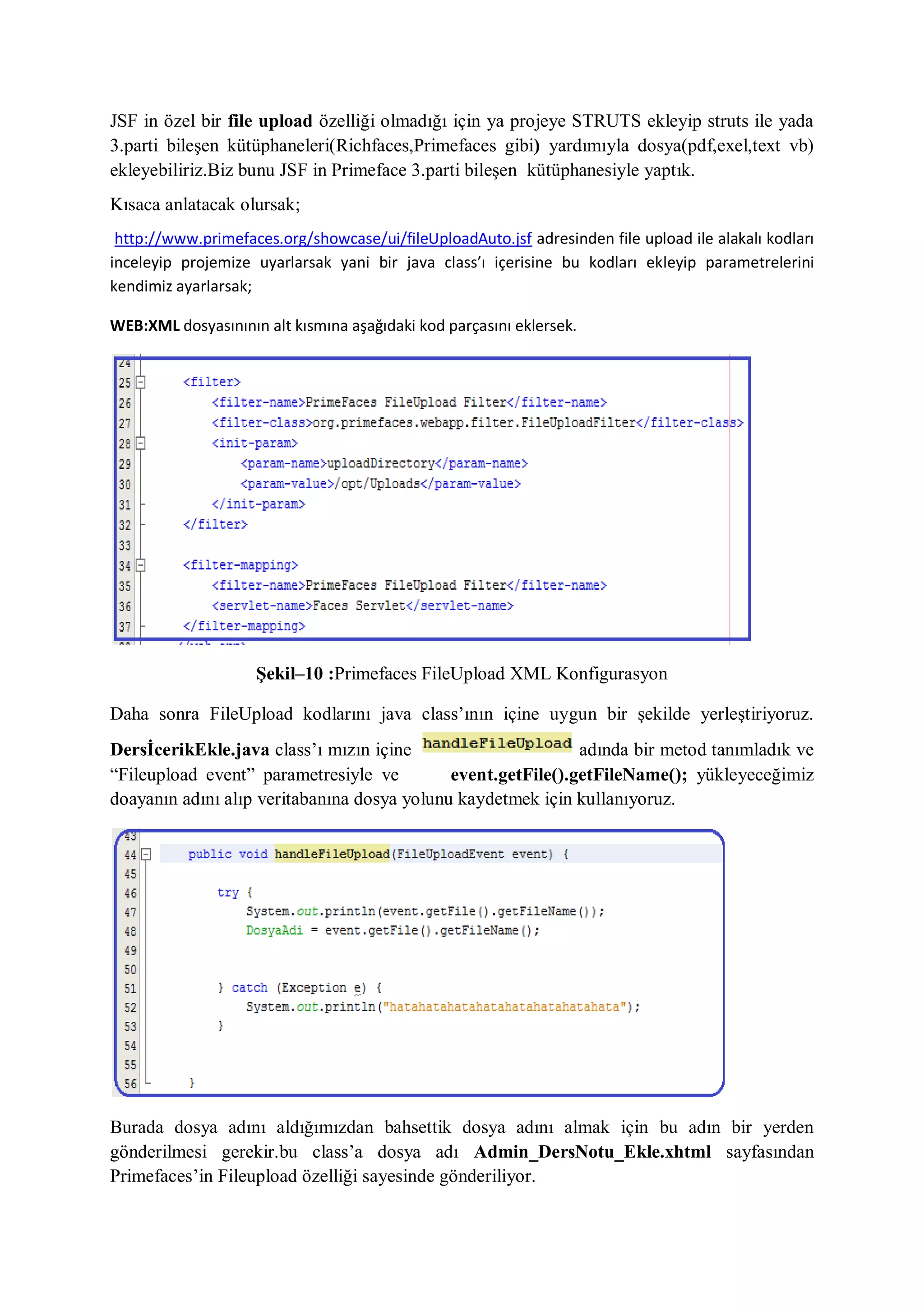 JSF in özel bir file upload özelliği olmadığı için ya projeye STRUTS ekleyip struts ile yada
3.parti bileşen kütüphaneleri(Richfaces,Primefaces gibi) yardımıyla dosya(pdf,exel,text vb)
ekleyebiliriz.Biz bunu JSF in Primeface 3.parti bileşen kütüphanesiyle yaptık.
Kısaca anlatacak olursak;
 http://www.primefaces.org/showcase/ui/fileUploadAuto.jsf adresinden file upload ile alakalı kodları
inceleyip projemize uyarlarsak yani bir java class’ı içerisine bu kodları ekleyip parametrelerini
kendimiz ayarlarsak;

WEB:XML dosyasınının alt kısmına aşağıdaki kod parçasını eklersek.




                    Şekil–10 :Primefaces FileUpload XML Konfigurasyon

Daha sonra FileUpload kodlarını java class‟ının içine uygun bir şekilde yerleştiriyoruz.
DersİcerikEkle.java class‟ı mızın içine                       adında bir metod tanımladık ve
“Fileupload event” parametresiyle ve         event.getFile().getFileName(); yükleyeceğimiz
doayanın adını alıp veritabanına dosya yolunu kaydetmek için kullanıyoruz.




Burada dosya adını aldığımızdan bahsettik dosya adını almak için bu adın bir yerden
gönderilmesi gerekir.bu class‟a dosya adı Admin_DersNotu_Ekle.xhtml sayfasından
Primefaces‟in Fileupload özelliği sayesinde gönderiliyor.
 