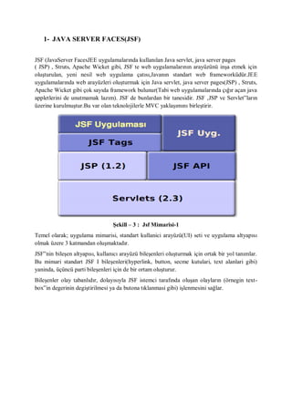 1- JAVA SERVER FACES(JSF)


JSF (JavaServer FacesJEE uygulamalarında kullanılan Java servlet, java server pages
( JSP) , Struts, Apache Wicket gibi, JSF te web uygulamalarının arayüzünü inşa etmek için
oluşturulan, yeni nesil web uygulama çatısı,Javanın standart web frameworküdür.JEE
uygulamalarında web arayüzleri oluşturmak için Java servlet, java server pages(JSP) , Struts,
Apache Wicket gibi çok sayıda framework bulunur(Tabi web uygulamalarında çığır açan java
appletlerini de unutmamak lazım). JSF de bunlardan bir tanesidir. JSF ,JSP ve Servlet‟ların
üzerine kurulmuştur.Bu var olan teknolojilerle MVC yaklaşımını birleştirir.




                                 Şekill – 3 : Jsf Mimarisi-1
Temel olarak; uygulama mimarisi, standart kullanici arayüzü(UI) seti ve uygulama altyapısı
olmak üzere 3 katmandan oluşmaktadır.
JSF‟nin bileşen altyapısı, kullanıcı arayüzü bileşenleri oluşturmak için ortak bir yol tanımlar.
Bu mimari standart JSF I bileşenleri(hyperlink, button, secme kutulari, text alanlari gibi)
yaninda, üçüncü parti bileşenleri için de bir ortam oluşturur.
Bileşenler olay tabanlıdır, dolayısıyla JSF istemci tarafında oluşan olayların (örnegin text-
box‟in degerinin degiştirilmesi ya da butona tıklanmasi gibi) işlenmesini sağlar.
 