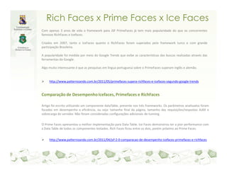 Rich Faces x Prime Faces x Ice Faces
Com apenas 3 anos de vida o framework para JSF PrimeFaces já tem mais popularidade do que os concorrentes
famosos RichFaces e Icefaces.

Criados em 2007, tanto o IceFaces quanto o RichFaces foram superados pelo framework turco e com grande
participação Brasileira.

A popularidade foi medida por meio do Google Trends que exibe as características das buscas realizadas através das
ferramentas do Google.

Algo muito interessante é que as pesquisas em lingua portuguesa sobre o PrimeFaces superam inglês e alemão.


     http://www.patternizando.com.br/2011/05/primefaces-supera-richfaces-e-icefaces-segundo-google-trends


Comparação de Desempenho Icefaces, Primefaces e RichFaces

Artigo foi escrito utilizando um componente dataTable, presente nos três frameworks. Os parâmetros analisados foram
focados em desempenho e eficiência, ou seja: tamanho final da página, tamanho das requisições/respostas AJAX e
sobrecarga do servidor. Não foram consideradas configurações adicionais de tunning.


O Prime Faces apresentou a melhor implementação para Data Table. Ice Faces demonstrou ter a pior performance com
a Data Table de todos os componentes testados. Rich Faces ficou entre os dois, porém próximo ao Prime Faces.


     http://www.patternizando.com.br/2011/04/jsf-2-0-comparacao-de-desempenho-icefaces-primefaces-e-richfaces
 