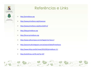Referências e Links

http://primefaces.org

http://www.primefaces.org/showcase

http://www.primefaces.org/docs/vdl/3.2/

http://blog.primefaces.org

http://forum.primefaces.org

http://www.cafecomjava.com.br/tag/prime-faces-2

http://javasemcafe.blogspot.com.br/search/label/PrimeFaces

http://www.infoq.com/br/news/2012/02/primefaces-3-1

http://andrefroes.net76.net/?p=107
 