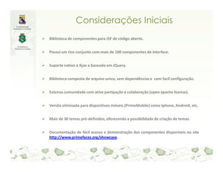 Considerações Iniciais
Biblioteca de componentes para JSF de código aberto.


Possui um rico conjunto com mais de 100 componentes de interface.


Suporte nativo a Ajax e baseado em JQuery.


Biblioteca composta de arquivo unico, sem dependências e com facíl configuração.


Extensa comunidade com ativa partipação e colaboração (open apache license).


Versão otimizada para dispositivos móveis (PrimeMobile) como Iphone, Android, etc.


Mais de 30 temas pré-definidos, oferecendo a possibilidade de criação de temas.


Documentação de fácil acesso e demonstração dos componentes disponíveis no site
http://www.primefaces.org/showcase.
 