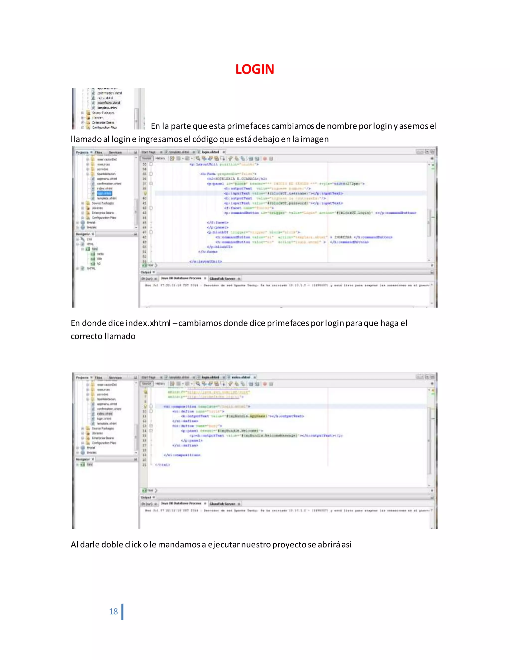 18
LOGIN
En la parte que esta primefacescambiamosde nombre porloginyasemosel
llamadoal logine ingresamosel códigoque estádebajoenlaimagen
En donde dice index.xhtml –cambiamosdonde dice primefacesporloginparaque haga el
correcto llamado
Al darle doble clickole mandamosa ejecutarnuestroproyectose abriráasi
 