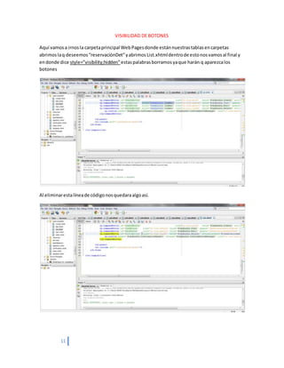 11
VISIBILIDAD DE BOTONES
Aquí vamosa irnosla carpetaprincipal WebPagesdonde estánnuestrastablasencarpetas
abrimoslaq deseemos“reservaciónDet”yabrimosList.xhtmldentrode estonosvamosal final y
endonde dice style=”visibility;hidden”estaspalabrasborramosyaque harán q aparezcalos
botones
Al eliminarestalíneade códigonosquedaraalgoasí.
 