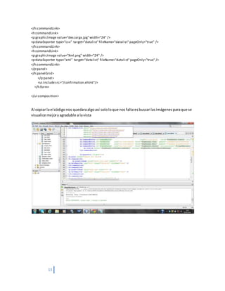 13
</h:commandLink>
<h:commandLink>
<p:graphicImage value="descarga.jpg"width="24" />
<p:dataExporter type="csv" target="datalist"fileName="datalist"pageOnly="true" />
</h:commandLink>
<h:commandLink>
<p:graphicImage value="Xml.png" width="24" />
<p:dataExporter type="xml" target="datalist" fileName="datalist"pageOnly="true" />
</h:commandLink>
</p:panel>
</h:panelGrid>
</p:panel>
<ui:includesrc="/confirmation.xhtml"/>
</h:form>
</ui:composition>
Al copiar lael códigonos quedaraalgoasí sololoque nosfalta esbuscar lasimágenesparaque se
visualice mejoryagradable a lavista
 