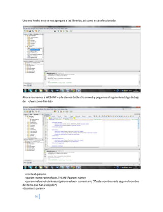16
Una vez hechoestose nosagregara a las librerías,asícomo estaseleccionado
Ahoranos vamosa WEB-INF– y le damosdoble clicenweby pegamosel siguiente códigodebajo
de </welcome-file-list>
<context-param>
<param-name>primefaces.THEME</param-name>
<param-value>ui-darkness</param-value> comentario“/*este nombre variasegunel nombre
del temaque han escojido*/
</context-param>
 