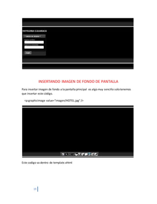 19
INSERTANDO IMAGEN DE FONDO DE PANTALLA
Para insertar imagen de fondo a la pantalla principal es algo muy sencillo solo tenemos
que insertar este código.
<p:graphicImage value="imagen/HOTEL.jpg" />
Este codigo va dentro de template.xhtml
 