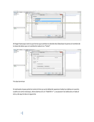6
Al llegarhastaaquí sololo que tienesque cambiaresdonde dice Database le ponesel nombre de
tu base de datos que sincambiarle nadami es “hotel”
Y le das terminar
Si realizaste el pasoanteriorcomolohice yo ya te deberán aparecertodastus tablasennuestro
cuadro asi como estáaquí, ahora damosclic en“AddAll>>” y se pasaran las tablasde un ladoal
otro y de aquí le das ensiguiente
 