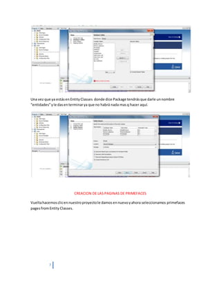 7
Una vez que ya estásen EntityClasses donde dice Package tendrásque darle unnombre
“entidades”yle dasenterminarya que no habrá nada masq hacer aquí.
CREACION DE LAS PAGINAS DE PRIMEFACES
Vueltahacemosclicennuestroproyectole damosennuevoyahora seleccionamos primefaces
pagesfromEntity Classes.
 