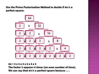 Use the Prime Factorization Method to decide if 64 is a
perfect square.

                   64

          2        x        32

          2    x   2        x        16

          2    x   2    x   2        x        8

          2    x   2    x   2    x    2       x       4

          2    x   2    x   2    x    2   x       2   x   2

  64 = 2 x 2 x 2 x 2 x 2 x 2
  The factor 2 appears 6 times (an even number of time).
  We can say that 64 is a perfect square because . . .
 