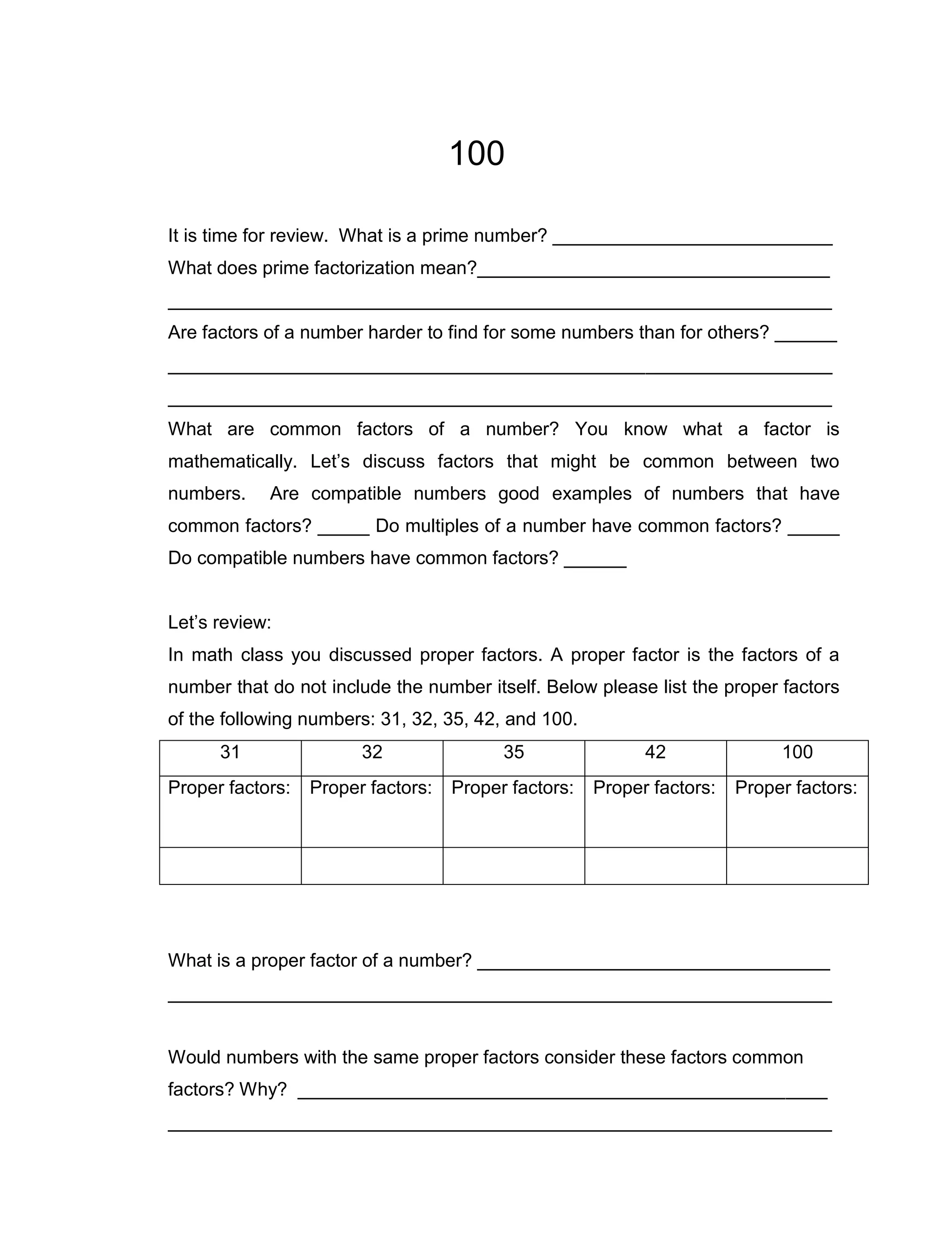 100

It is time for review. What is a prime number? ___________________________
What does prime factorization mean?__________________________________
________________________________________________________________
Are factors of a number harder to find for some numbers than for others? ______
________________________________________________________________
________________________________________________________________
What are common factors of a number? You know what a factor is
mathematically. Let’s discuss factors that might be common between two
numbers.    Are compatible numbers good examples of numbers that have
common factors? _____ Do multiples of a number have common factors? _____
Do compatible numbers have common factors? ______


Let’s review:
In math class you discussed proper factors. A proper factor is the factors of a
number that do not include the number itself. Below please list the proper factors
of the following numbers: 31, 32, 35, 42, and 100.
      31                32                35                42               100
Proper factors:   Proper factors:   Proper factors:   Proper factors:   Proper factors:




What is a proper factor of a number? __________________________________
________________________________________________________________


Would numbers with the same proper factors consider these factors common
factors? Why? ___________________________________________________
________________________________________________________________
 