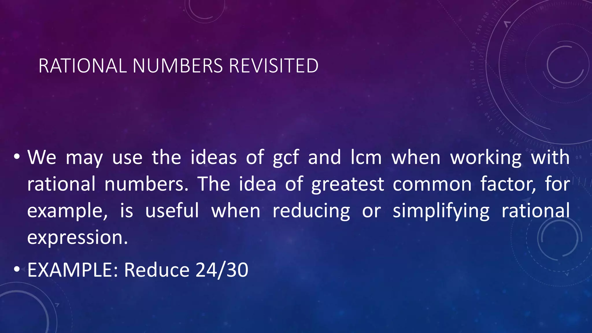 RATIONAL NUMBERS REVISITED
• We may use the ideas of gcf and lcm when working with
rational numbers. The idea of greatest common factor, for
example, is useful when reducing or simplifying rational
expression.
• EXAMPLE: Reduce 24/30
 