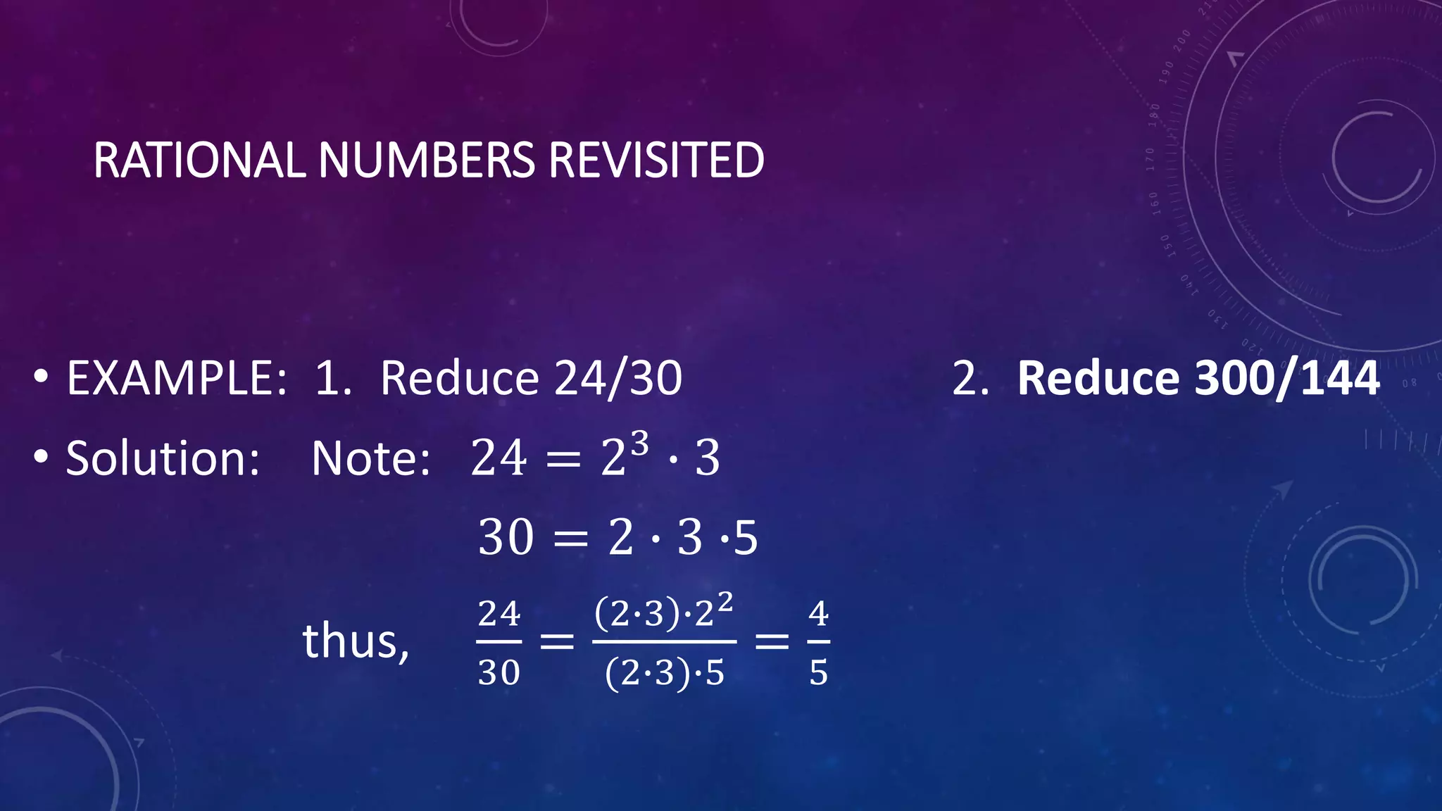 RATIONAL NUMBERS REVISITED
• EXAMPLE: 1. Reduce 24/30 2. Reduce 300/144
• Solution: Note: 24 = 23
∙ 3
30 = 2 ∙ 3 ∙5
thus,
24
30
=
2∙3 ∙22
(2∙3)∙5
=
4
5
 