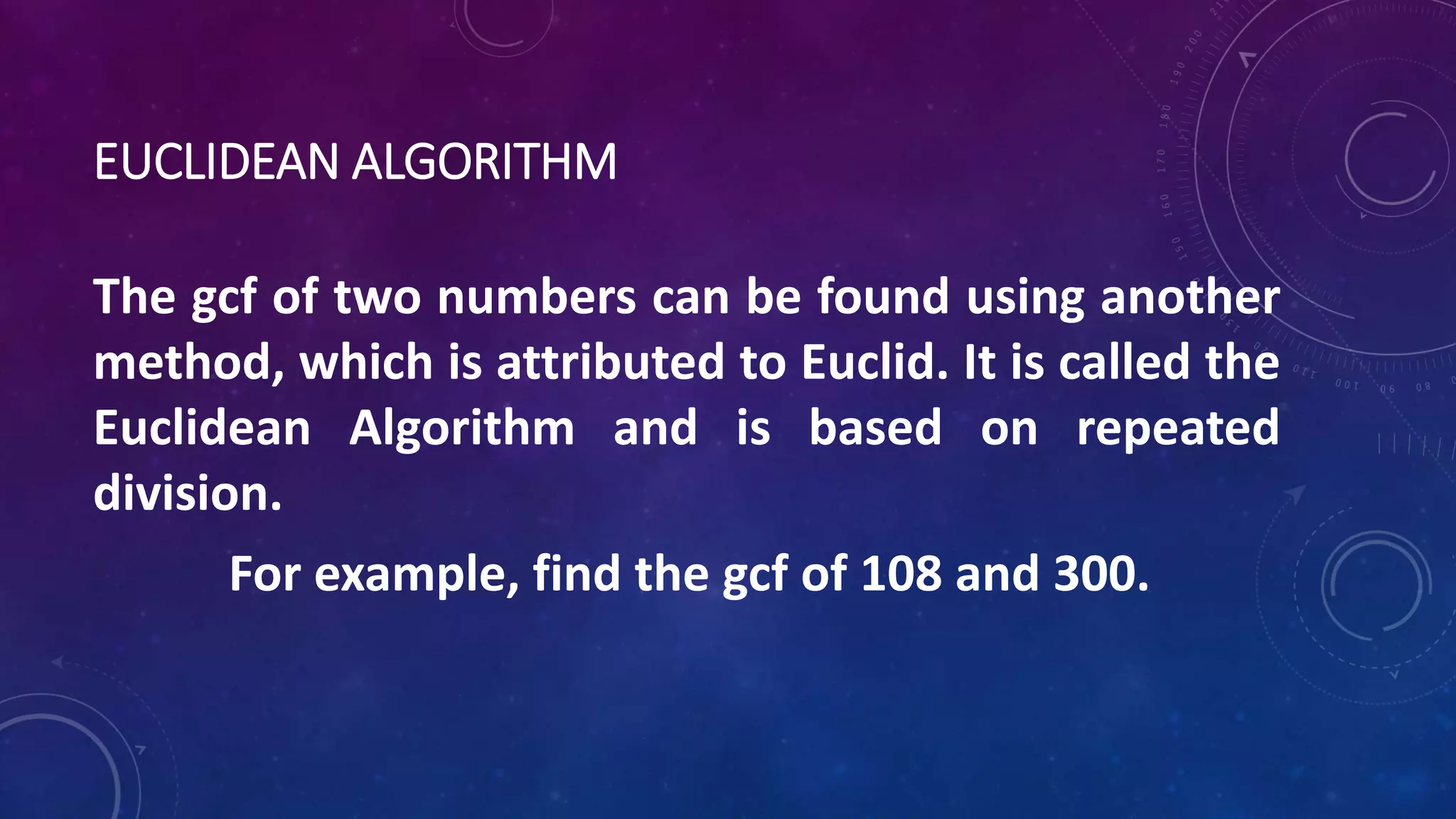 EUCLIDEAN ALGORITHM
The gcf of two numbers can be found using another
method, which is attributed to Euclid. It is called the
Euclidean Algorithm and is based on repeated
division.
For example, find the gcf of 108 and 300.
 
