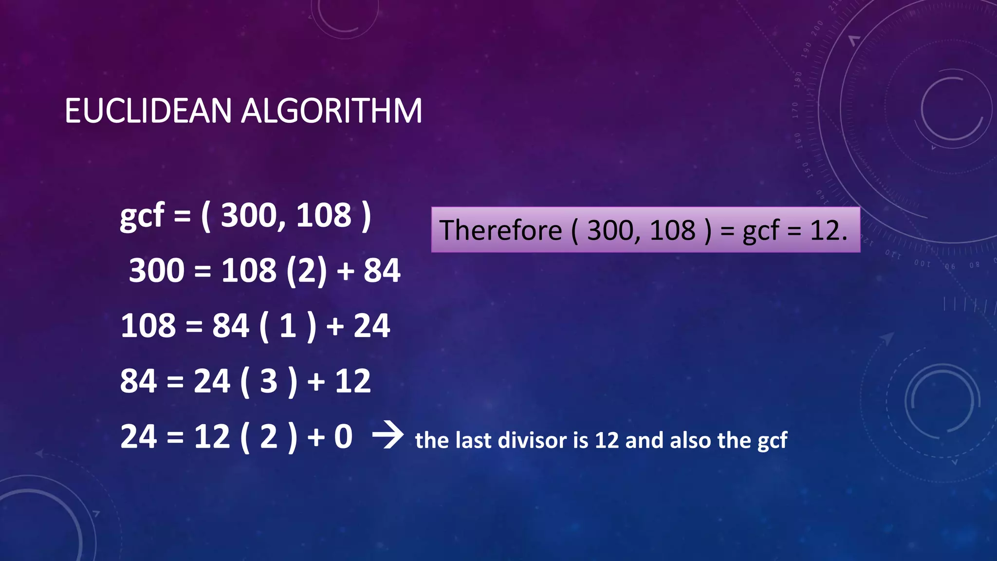 EUCLIDEAN ALGORITHM
gcf = ( 300, 108 )
300 = 108 (2) + 84
108 = 84 ( 1 ) + 24
84 = 24 ( 3 ) + 12
24 = 12 ( 2 ) + 0  the last divisor is 12 and also the gcf
Therefore ( 300, 108 ) = gcf = 12.
 