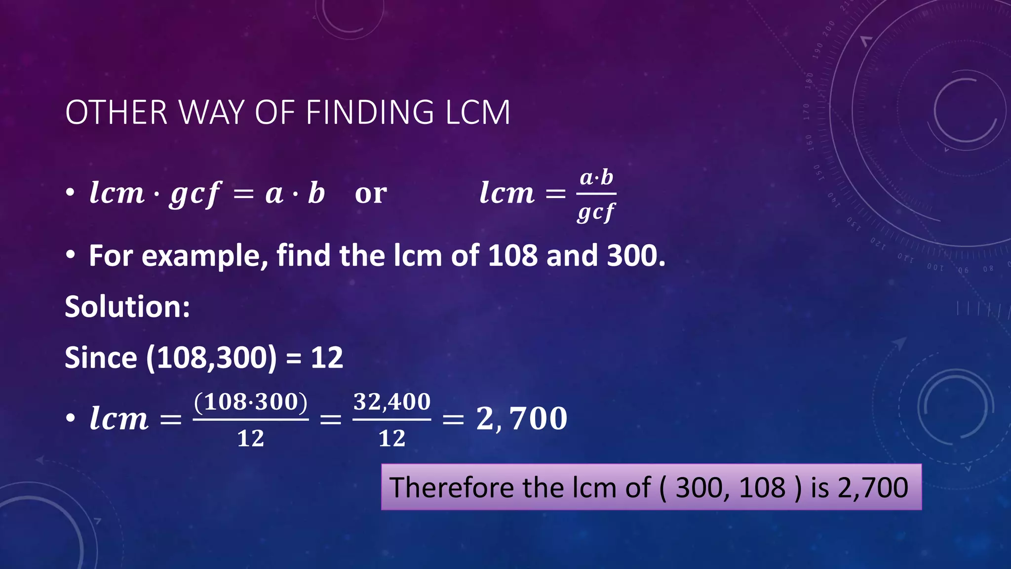 OTHER WAY OF FINDING LCM
• 𝒍𝒄𝒎 ∙ 𝒈𝒄𝒇 = 𝒂 ∙ 𝒃 𝐨𝐫 𝒍𝒄𝒎 =
𝒂∙𝒃
𝒈𝒄𝒇
• For example, find the lcm of 108 and 300.
Solution:
Since (108,300) = 12
• 𝒍𝒄𝒎 =
(𝟏𝟎𝟖∙𝟑𝟎𝟎)
𝟏𝟐
=
𝟑𝟐,𝟒𝟎𝟎
𝟏𝟐
= 𝟐, 𝟕𝟎𝟎
Therefore the lcm of ( 300, 108 ) is 2,700
 