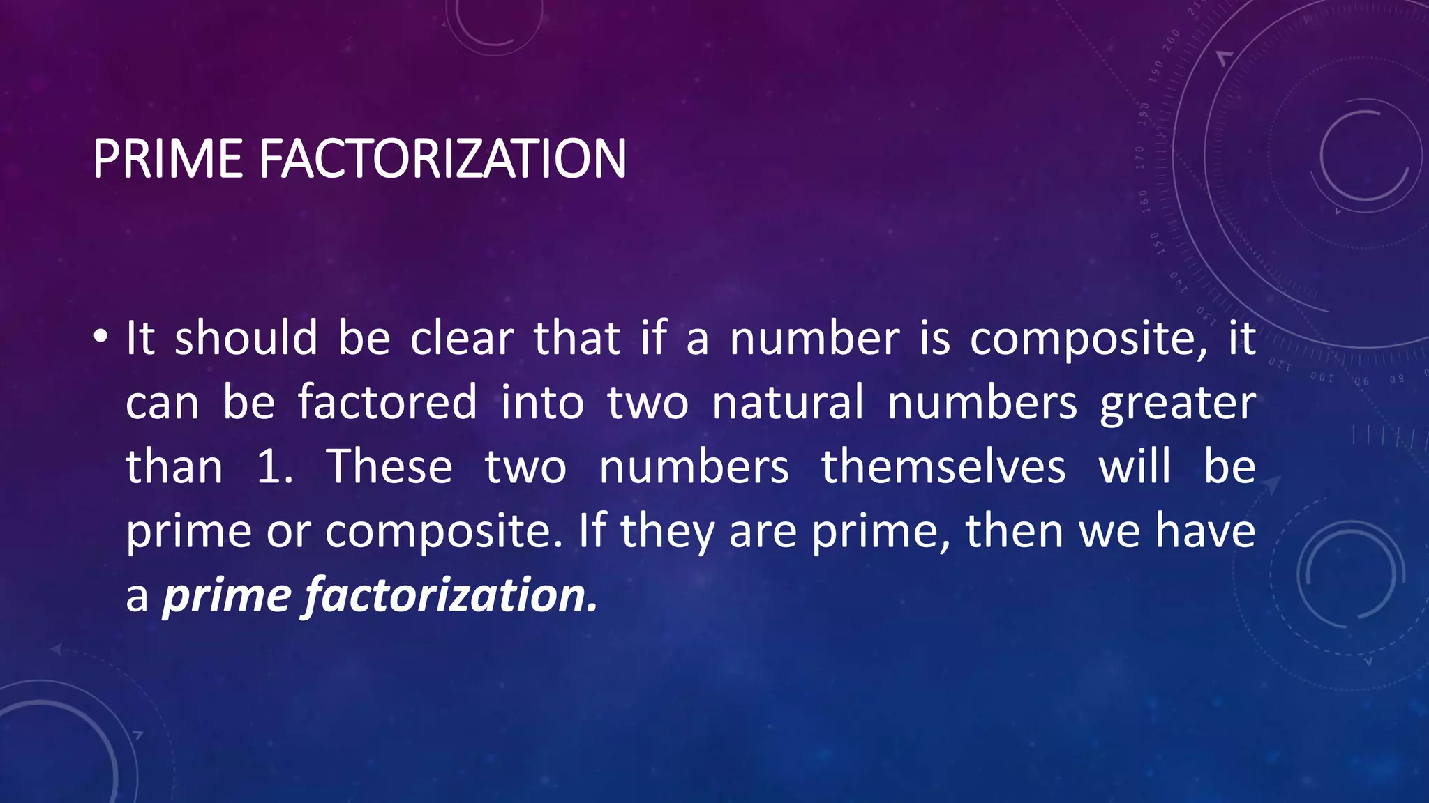 PRIME FACTORIZATION
• It should be clear that if a number is composite, it
can be factored into two natural numbers greater
than 1. These two numbers themselves will be
prime or composite. If they are prime, then we have
a prime factorization.
 