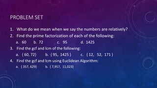 PROBLEM SET
1. What do we mean when we say the numbers are relatively?
2. Find the prime factorization of each of the following:
a. 60 b. 72 c. 95 d. 1425
3. Find the gcf and lcm of the following:
a. { 60, 72} b. { 95, 1425 } c. { 12, 52, 171 }
4. Find the gcf and lcm using Euclidean Algorithm:
a. { 357, 629} b. { 7,957, 11,023}
 