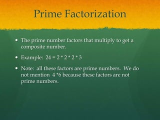 Prime Factorization

 The prime number factors that multiply to get a
  composite number.

 Example: 24 = 2 * 2 * 2 * 3

 Note: all these factors are prime numbers. We do
  not mention 4 *6 because these factors are not
  prime numbers.
 