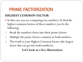PRIME FACTORIZATION
HIGHEST COMMON FACTOR
 In this case you are comparing two numbers.To find the
highest common factors of these numbers you do the
following:
1. Break the numbers down into their prime factors
2. Multiply the prime factors common to both numbers
3. The result is your Highest Common Factor (the largest
factor that can go into both numbers).
Let’s look at a live illustration.
 