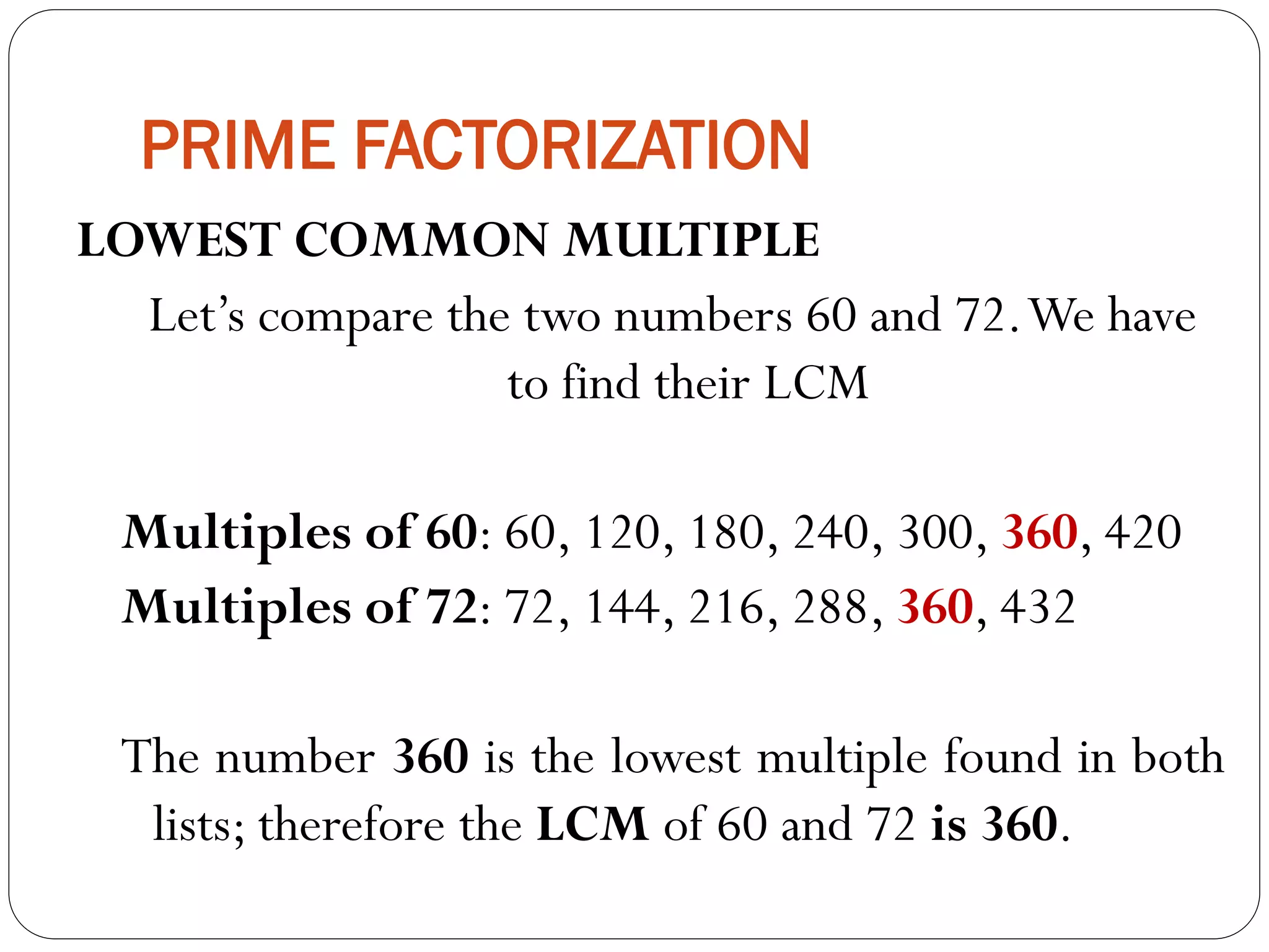 PRIME FACTORIZATION
LOWEST COMMON MULTIPLE
Let’s compare the two numbers 60 and 72.We have
to find their LCM
Multiples of 60: 60, 120, 180, 240, 300, 360, 420
Multiples of 72: 72, 144, 216, 288, 360, 432
The number 360 is the lowest multiple found in both
lists; therefore the LCM of 60 and 72 is 360.
 