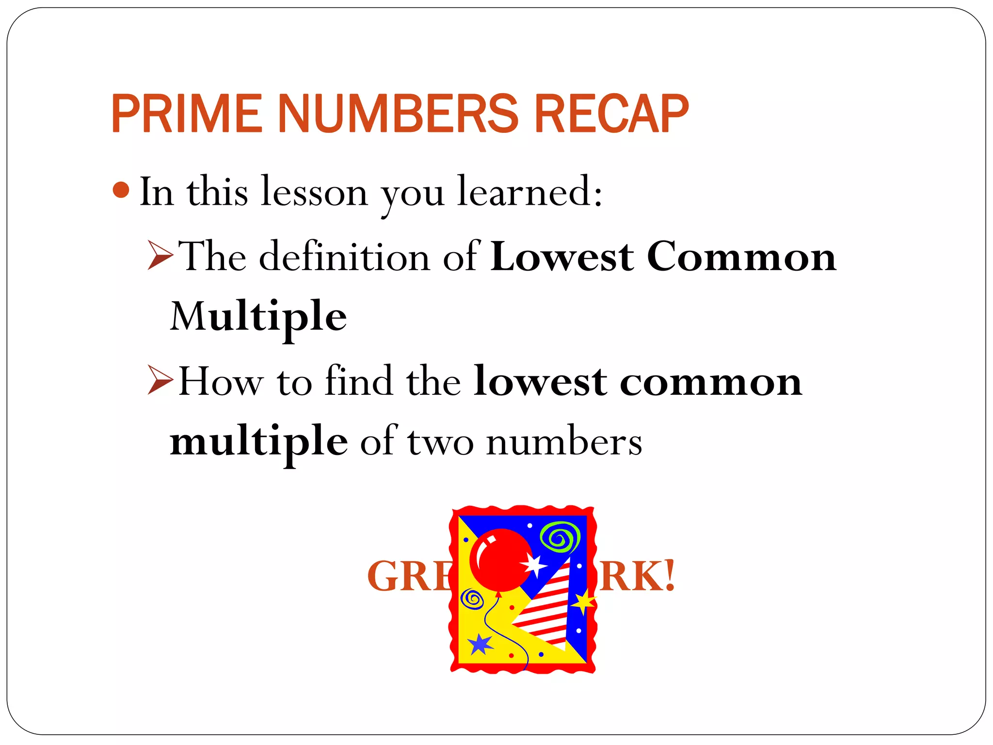 PRIME NUMBERS RECAP
 In this lesson you learned:
The definition of Lowest Common
Multiple
How to find the lowest common
multiple of two numbers
GREATWORK!
 