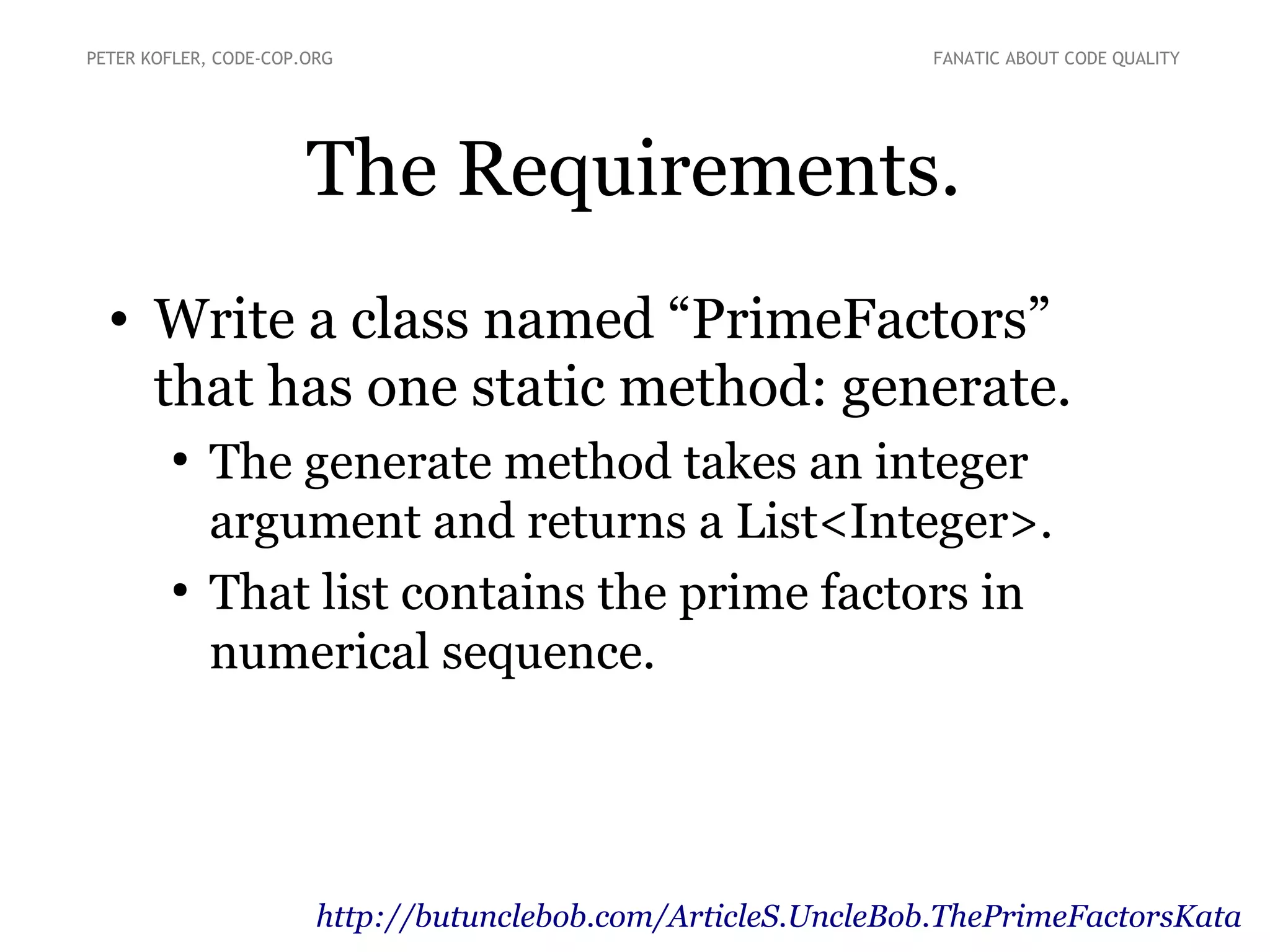 The Requirements.
• Write a class named “PrimeFactors”
that has one static method: generate.
●
The generate method takes an integer
argument and returns a List<Integer>.
●
That list contains the prime factors in
numerical sequence.
PETER KOFLER, CODE-COP.ORG FANATIC ABOUT CODE QUALITY
http://butunclebob.com/ArticleS.UncleBob.ThePrimeFactorsKata
 