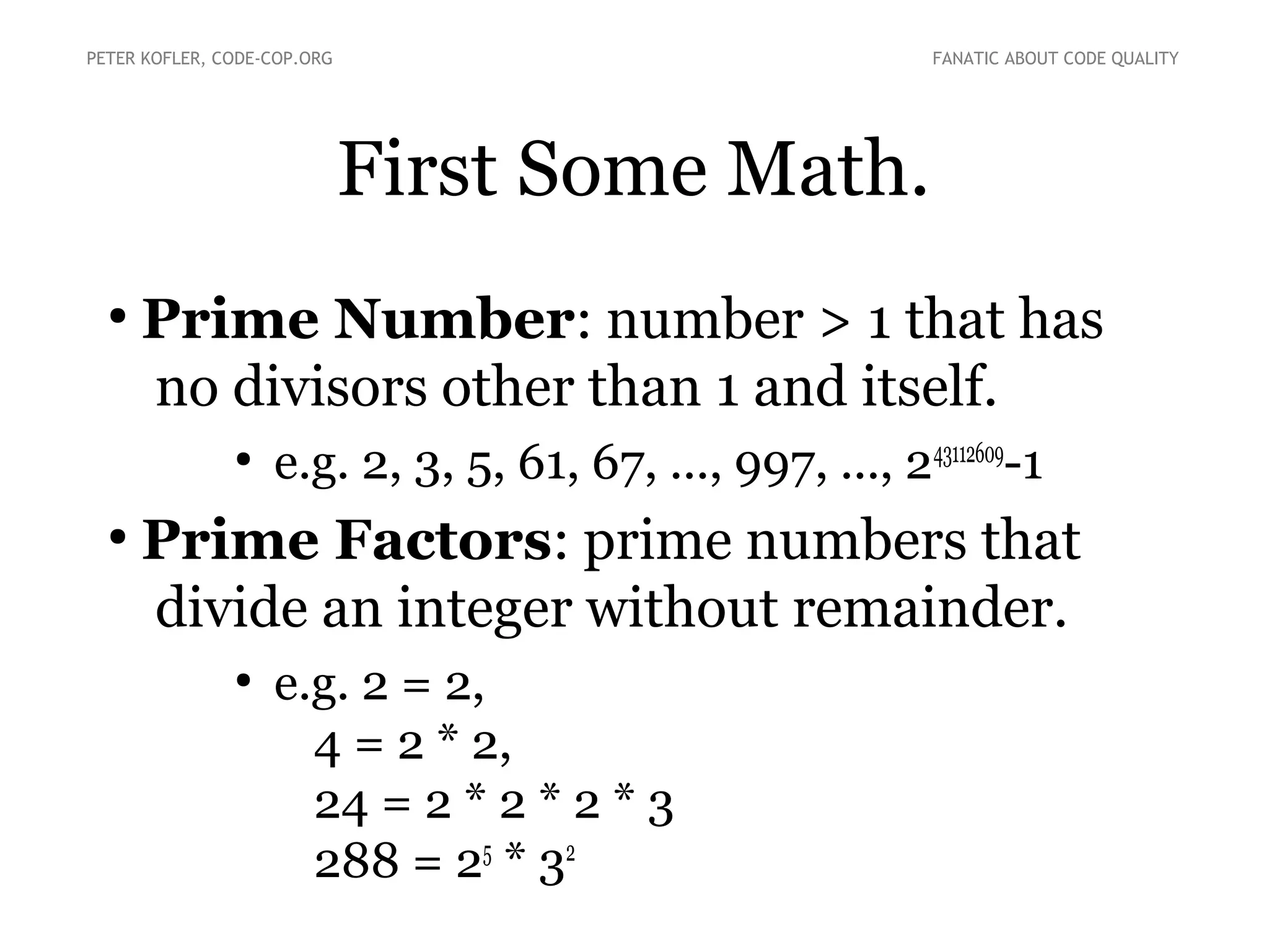 First Some Math.
●
Prime Number: number > 1 that has
no divisors other than 1 and itself.
●
e.g. 2, 3, 5, 61, 67, ..., 997, ..., 243112609
-1
●
Prime Factors: prime numbers that
divide an integer without remainder.
●
e.g. 2 = 2,
4 = 2 * 2,
24 = 2 * 2 * 2 * 3
288 = 25
* 32
PETER KOFLER, CODE-COP.ORG FANATIC ABOUT CODE QUALITY
 