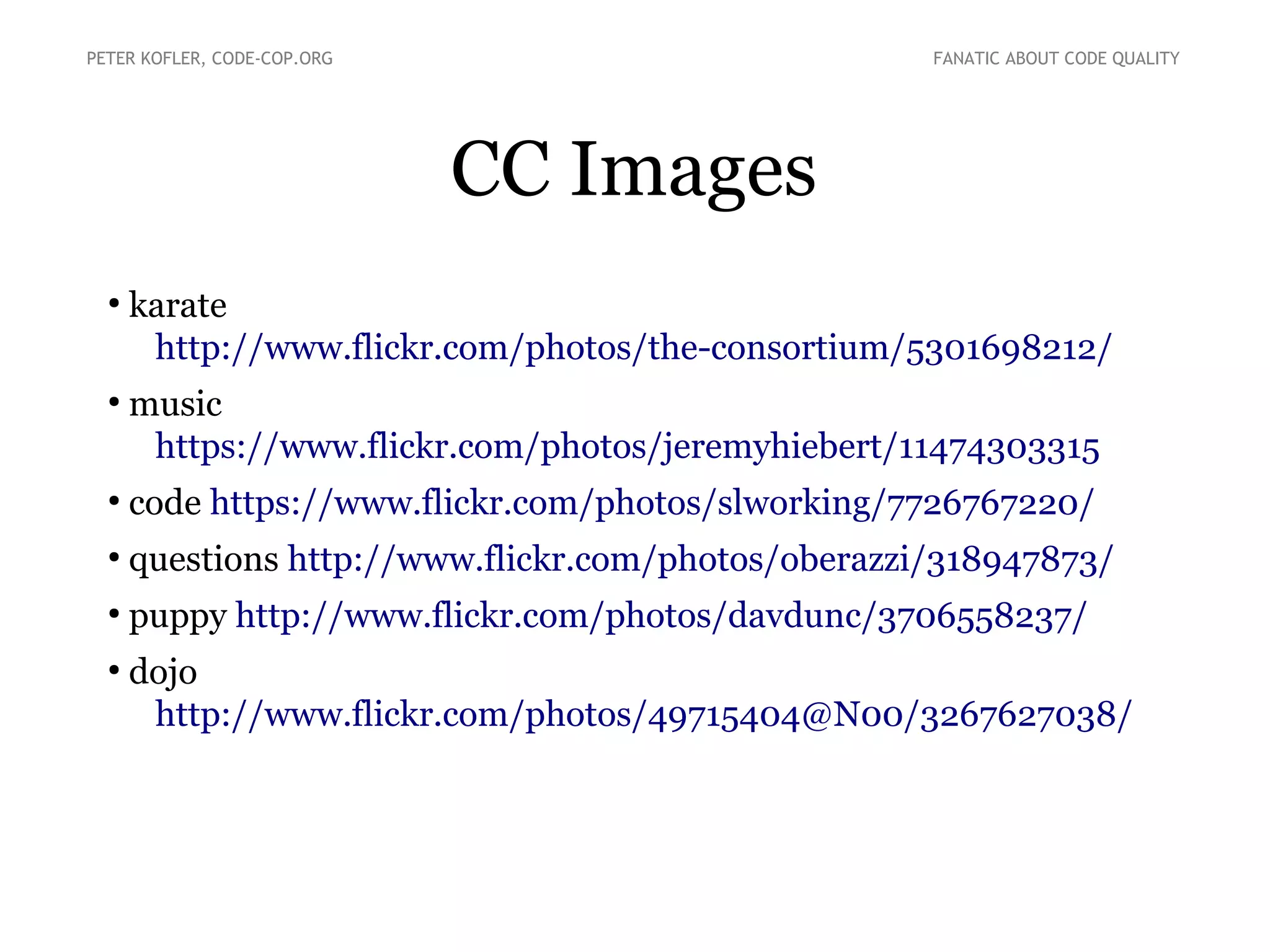 CC Images
●
karate
http://www.flickr.com/photos/the-consortium/5301698212/
●
music
https://www.flickr.com/photos/jeremyhiebert/11474303315
●
code https://www.flickr.com/photos/slworking/7726767220/
●
questions http://www.flickr.com/photos/oberazzi/318947873/
●
puppy http://www.flickr.com/photos/davdunc/3706558237/
●
dojo
http://www.flickr.com/photos/49715404@N00/3267627038/
PETER KOFLER, CODE-COP.ORG FANATIC ABOUT CODE QUALITY
 