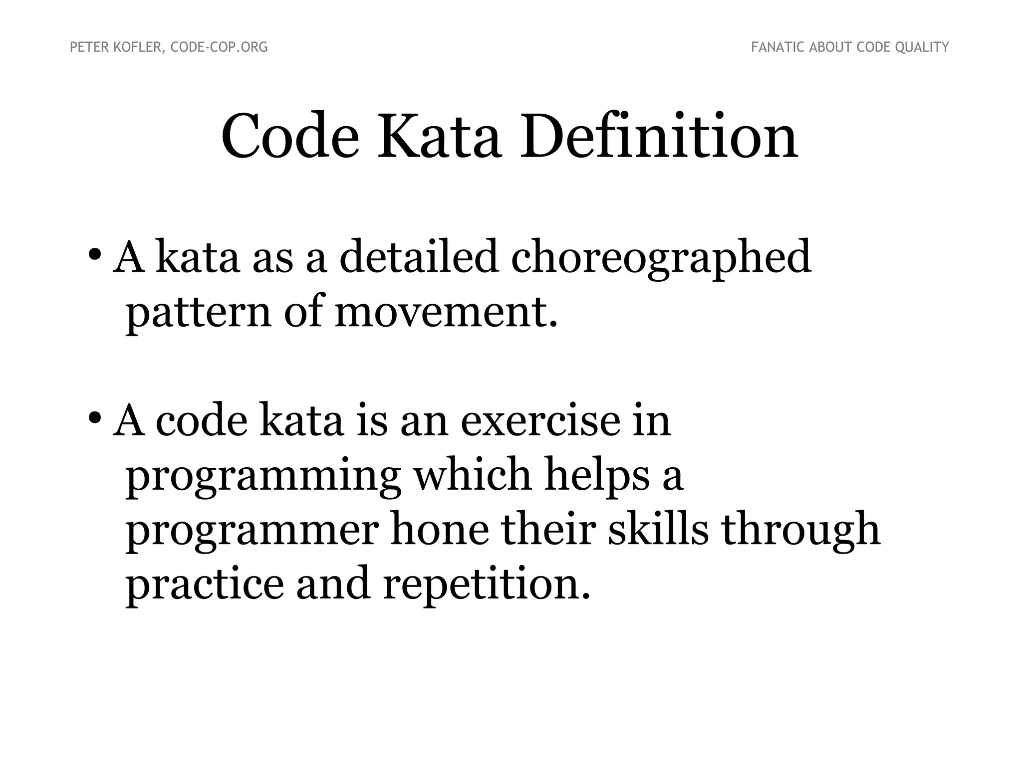 Code Kata Definition
●
A kata as a detailed choreographed
pattern of movement.
●
A code kata is an exercise in
programming which helps a
programmer hone their skills through
practice and repetition.
PETER KOFLER, CODE-COP.ORG FANATIC ABOUT CODE QUALITY
 