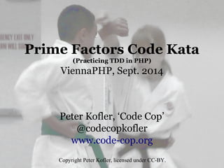 Prime Factors Code Kata
(Practicing TDD in PHP)
ViennaPHP, Sept. 2014
Peter Kofler, ‘Code Cop’
@codecopkofler
www.code-cop.org
Copyright Peter Kofler, licensed under CC-BY.
 
