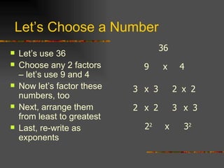 Let’s Choose a Number Let’s use 36 Choose any 2 factors – let’s use 9 and 4 Now let’s factor these numbers, too Next, arrange them from least to greatest Last, re-write as exponents 36 4 9 x 2 2 x x 3 3 2 2 x 3 2 2 2 3 3 x x 