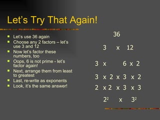 Let’s Try That Again! Let’s use 36 again Choose any 2 factors – let’s use 3 and 12 Now let’s factor these numbers, too Oops, 6 is not prime - let’s factor again! Next, arrange them from least to greatest Last, re-write as exponents Look, it’s the same answer! 36 3 x x 2 6 12 3 x 3 x x 3 2 2 x 2 x 3 x x 2 3 2 2 x 3 2 