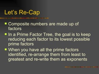 Let’s Re-Cap Composite numbers are made up of factors In a Prime Factor Tree, the goal is to keep reducing each factor to its lowest possible prime factors When you have all the prime factors identified, re-arrange them from least to greatest and re-write them as exponents 