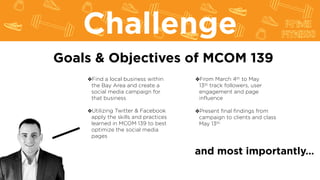 Goals & Objectives of MCOM 139
❖Find a local business within
the Bay Area and create a
social media campaign for
that business
❖Utilizing Twitter & Facebook
apply the skills and practices
learned in MCOM 139 to best
optimize the social media
pages
❖From March 4th to May
13th track followers, user
engagement and page
influence
Challenge
and most importantly…
❖Present final findings from
campaign to clients and class
May 13th
 