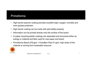 Primeforma

• High barrier polymer coating provides excellent light, oxygen, humidity and
  even grease protection
• High barrier coating can be made with peel ability property
• Information can be printed directly onto the surface of the board
• In paper recycling plastic coatings are separated and recovered either as
  energy or material and fiber used for new paper and board
• Primeforma Board 278 gsm + EnsoBarr Peel 41 gsm: high share of the
  material is coming from renewable resource


                                                                                11
                  Stora Enso at Interpack 2011   8/8/2011
 