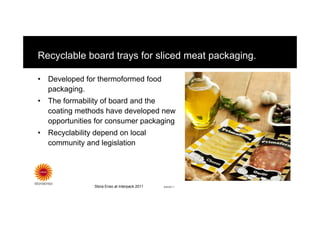 Recyclable board trays for sliced meat packaging.

•   Developed for thermoformed food
    packaging.
•   The formability of board and the
    coating methods have developed new
    opportunities for consumer packaging
•   Recyclability depend on local
    community and legislation




                 Stora Enso at Interpack 2011   8/8/2011
 