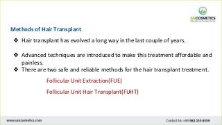 Methods of Hair Transplant
❖ Hair transplant has evolved a long way in the last couple of years.
❖ Advanced techniques are introduced to make this treatment affordable and
painless.
❖ There are two safe and reliable methods for the hair transplant treatment.
Follicular Unit Extraction(FUE)
Follicular Unit Hair Transplant(FUHT)
 