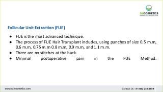 Follicular Unit Extraction (FUE)
● FUE is the most advanced technique.
● The process of FUE Hair Transplant includes, using punches of size 0.5 m.m,
0.6 m.m, 0.75 m.m 0.8 m.m, 0.9 m.m, and 1.1 m.m.
● There are no stitches at the back.
● Minimal postoperative pain in the FUE Method.
 