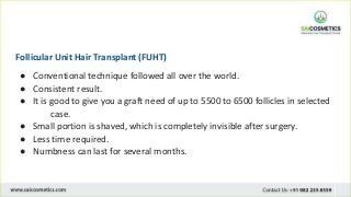 Follicular Unit Hair Transplant (FUHT)
● Conventional technique followed all over the world.
● Consistent result.
● It is good to give you a graft need of up to 5500 to 6500 follicles in selected
case.
● Small portion is shaved, which is completely invisible after surgery.
● Less time required.
● Numbness can last for several months.
 