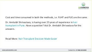 Cost and time consumed in both the methods, i.e. FUHT and FUE are the same.
Dr. Amitabh Shrivastava, is having over 25 years of experience in hair
transplant in Pune. Have a question? Ask Dr. Amitabh Shrivastava for the
answers.
Read More: Hair Transplant Decision Made Easier
 