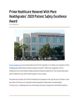  
Prime Healthcare Honored With More 
Healthgrades' 2020 Patient Safety Excellence 
Award 
Prime Healthcare 
 
 
Prime Healthcare​ announced today that 36 of its hospitals in 13 states are recipients of the 
Healthgrades 2020 Patient Safety Excellence Award​TM​
. With this recognition, Prime 
Healthcare has more Patient Safety Excellence Award recipients for five consecutive years 
(2016-2020) than any other health system in the country. 
The distinction places 26 of Prime Healthcare’s hospitals in the top 5% and 10 others in the 
top 10% of all acute care hospitals reporting patient safety data as evaluated by 
Healthgrades​, a leading resource connecting consumers, physicians and health systems. 
 
 
 