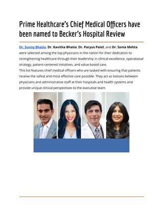 Prime Healthcare’s Chief Medical Officers have
been named to Becker’s Hospital Review
Dr. Sunny Bhatia, Dr. Kavitha Bhatia, Dr. Paryus Patel, and Dr. Sonia Mehta
were selected among the top physicians in the nation for their dedication to
strengthening healthcare through their leadership in clinical excellence, operational
strategy, patient-centered initiatives, and value-based care.
This list features chief medical officers who are tasked with ensuring that patients
receive the safest and most effective care possible. They act as liaisons between
physicians and administrative staff at their hospitals and health systems and
provide unique clinical perspectives to the executive team.
 