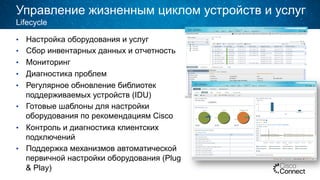 Управление жизненным циклом устройств и услуг
•  Настройка оборудования и услуг
•  Сбор инвентарных данных и отчетность
•  Мониторинг
•  Диагностика проблем
•  Регулярное обновление библиотек
поддерживаемых устройств (IDU)
•  Готовые шаблоны для настройки
оборудования по рекомендациям Cisco
•  Контроль и диагностика клиентских
подключений
•  Поддержка механизмов автоматической
первичной настройки оборудования (Plug
& Play)
Lifecycle
 