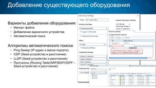 Добавление существующего оборудования
Варианты добавления оборудования:
•  Импорт файла
•  Добавление единичного устройства
•  Автоматический поиск
Алгоритмы автоматического поиска:
•  Ping Sweep (IP адрес и маска подсети)
•  CDP (Seed-устройство и расстояние)
•  LLDP (Seed-устройство и расстояние)
•  Протоколы (Routing Table/ARP/BGP/OSPF –
Seed-устройство и расстояние)
 